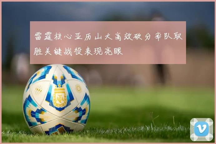 雷霆核心亚历山大高效砍分率队取胜关键战役表现亮眼