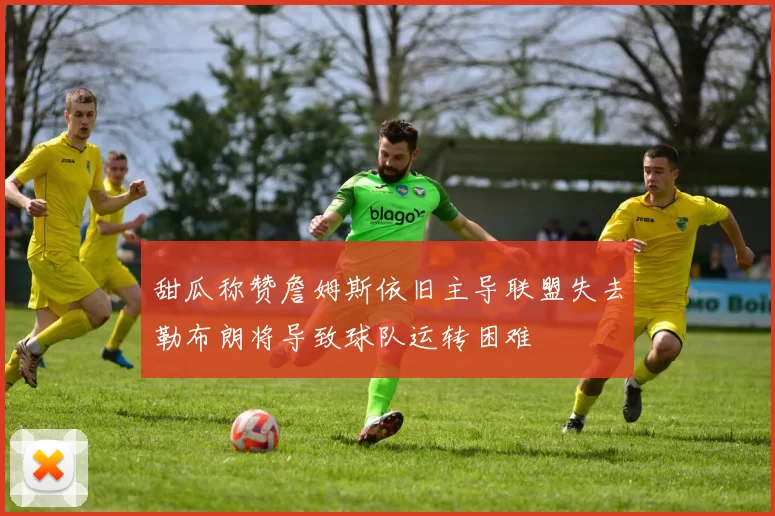 甜瓜称赞詹姆斯依旧主导联盟失去勒布朗将导致球队运转困难