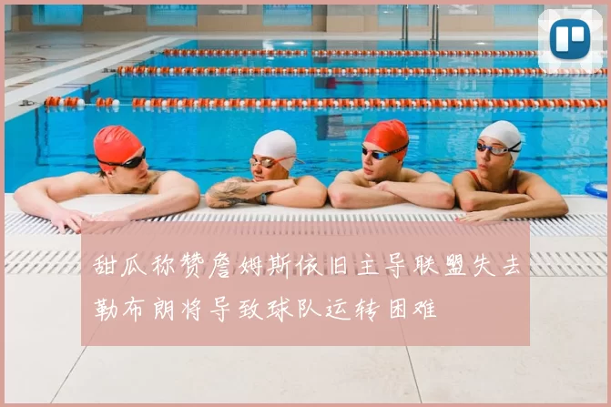 甜瓜称赞詹姆斯依旧主导联盟失去勒布朗将导致球队运转困难