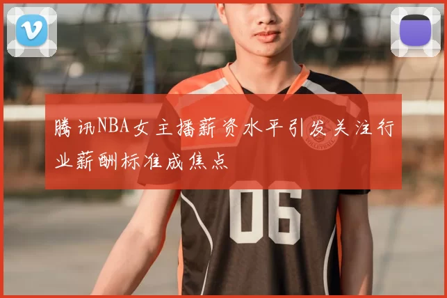 腾讯NBA女主播薪资水平引发关注行业薪酬标准成焦点