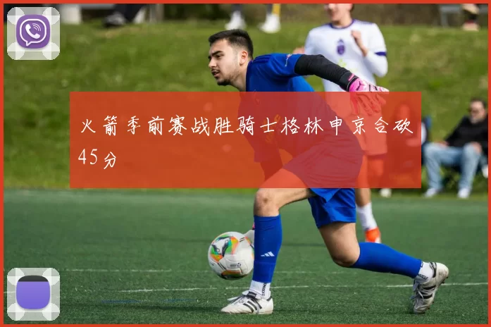 火箭季前赛战胜骑士格林申京合砍45分