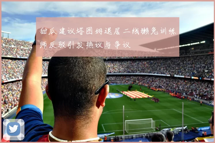甜瓜建议塔图姆退居二线獭兔训练师反驳引发热议与争议