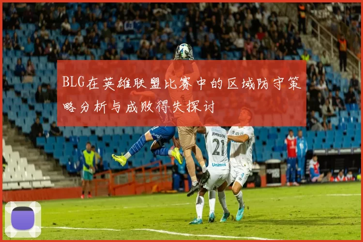 BLG在英雄联盟比赛中的区域防守策略分析与成败得失探讨