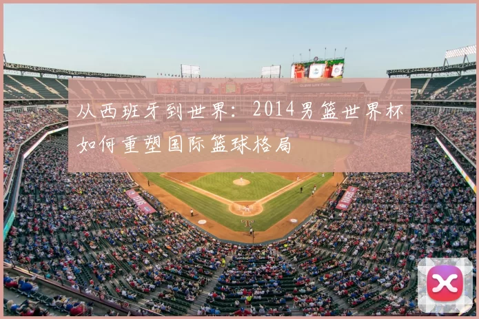 从西班牙到世界：2014男篮世界杯如何重塑国际篮球格局