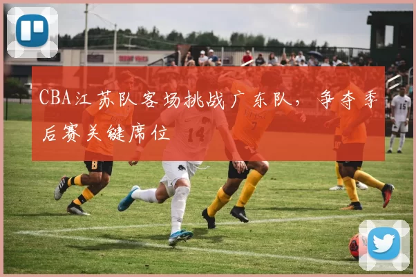 CBA江苏队客场挑战广东队，争夺季后赛关键席位