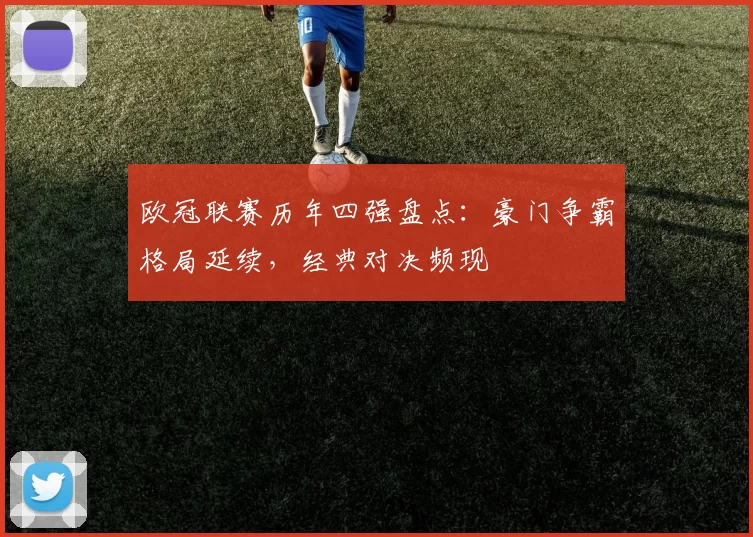 欧冠联赛历年四强盘点：豪门争霸格局延续，经典对决频现