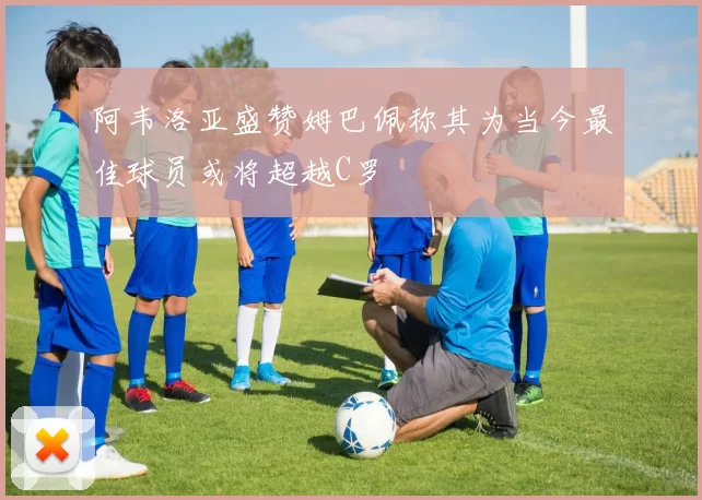 阿韦洛亚盛赞姆巴佩称其为当今最佳球员或将超越C罗