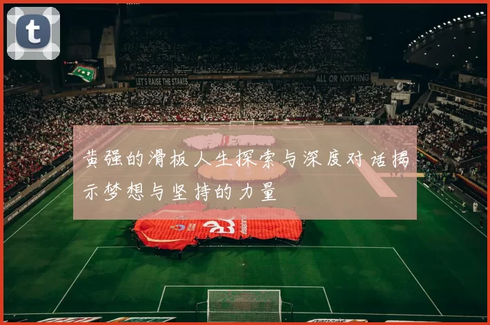 黄强的滑板人生探索与深度对话揭示梦想与坚持的力量