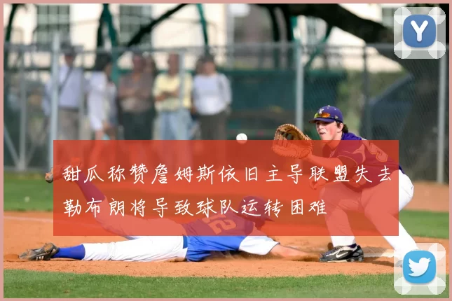 甜瓜称赞詹姆斯依旧主导联盟失去勒布朗将导致球队运转困难
