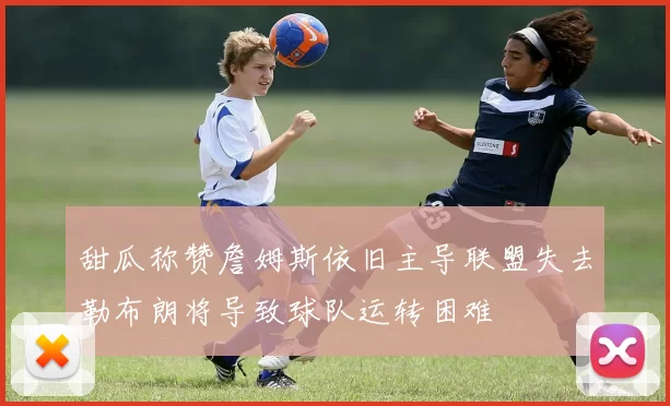 甜瓜称赞詹姆斯依旧主导联盟失去勒布朗将导致球队运转困难