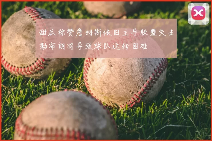 甜瓜称赞詹姆斯依旧主导联盟失去勒布朗将导致球队运转困难