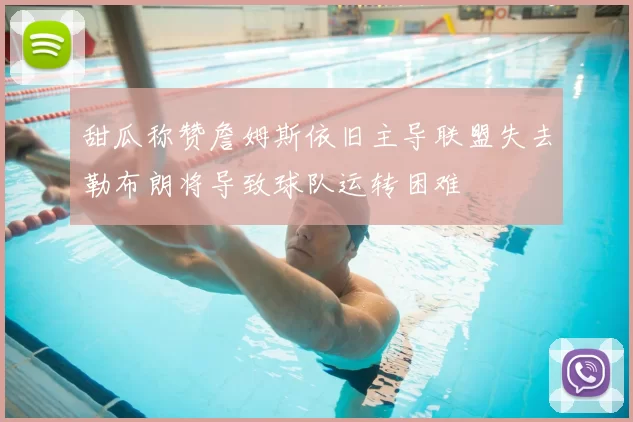 甜瓜称赞詹姆斯依旧主导联盟失去勒布朗将导致球队运转困难