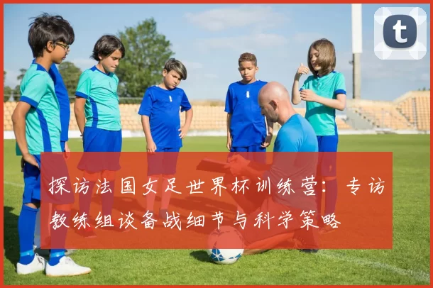 探访法国女足世界杯训练营：专访教练组谈备战细节与科学策略