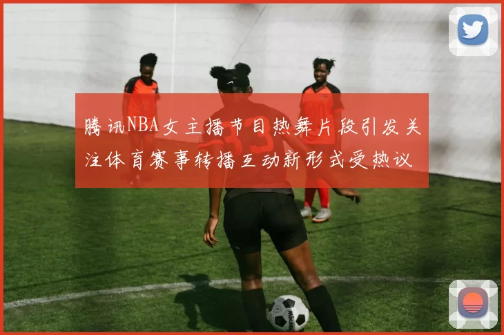 腾讯NBA女主播节目热舞片段引发关注体育赛事转播互动新形式受热议