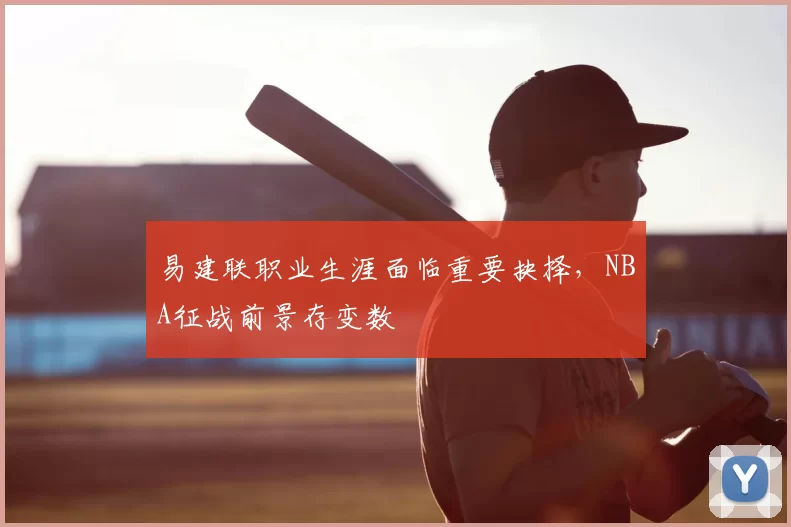易建联职业生涯面临重要抉择，NBA征战前景存变数