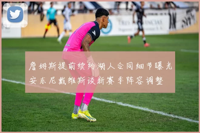 詹姆斯提前续约湖人合同细节曝光安东尼戴维斯谈新赛季阵容调整