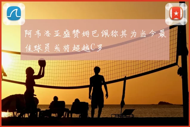 阿韦洛亚盛赞姆巴佩称其为当今最佳球员或将超越C罗