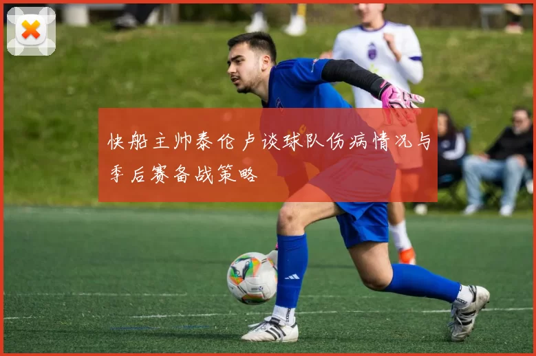 快船主帅泰伦卢谈球队伤病情况与季后赛备战策略