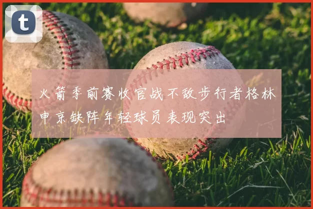 火箭季前赛收官战不敌步行者格林申京缺阵年轻球员表现突出