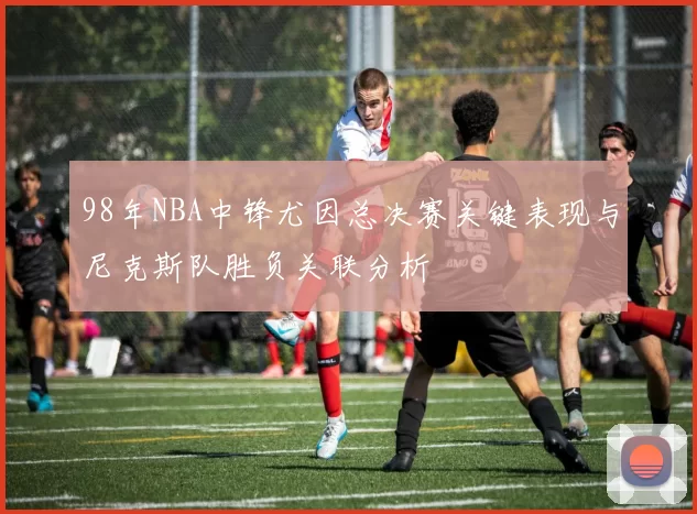 98年NBA中锋尤因总决赛关键表现与尼克斯队胜负关联分析