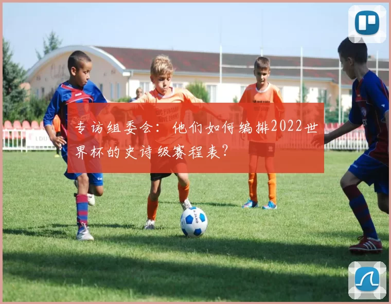 专访组委会：他们如何编排2022世界杯的史诗级赛程表？