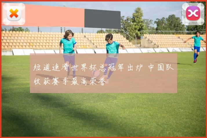 短道速滑世界杯总冠军出炉 中国队收获赛季最高荣誉