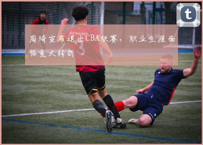 周琦宣布退出CBA联赛,职业生涯面临重大转折