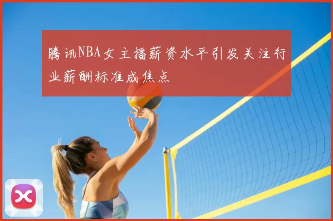 腾讯NBA女主播薪资水平引发关注行业薪酬标准成焦点