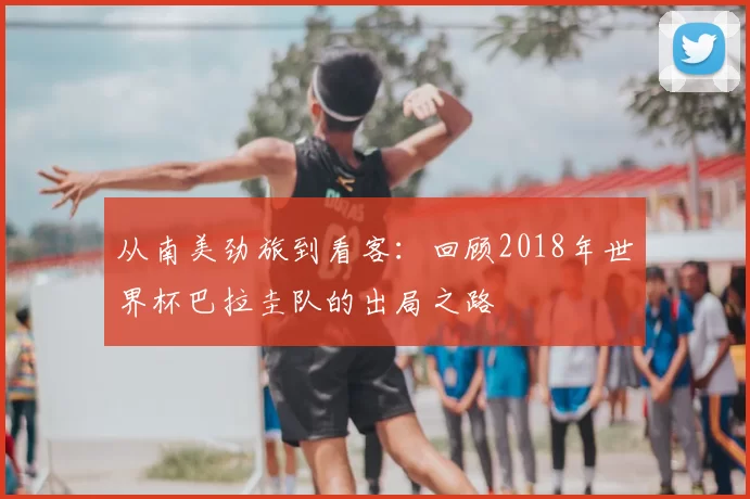从南美劲旅到看客：回顾2018年世界杯巴拉圭队的出局之路