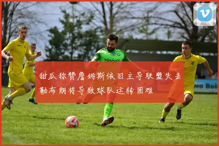 甜瓜称赞詹姆斯依旧主导联盟失去勒布朗将导致球队运转困难