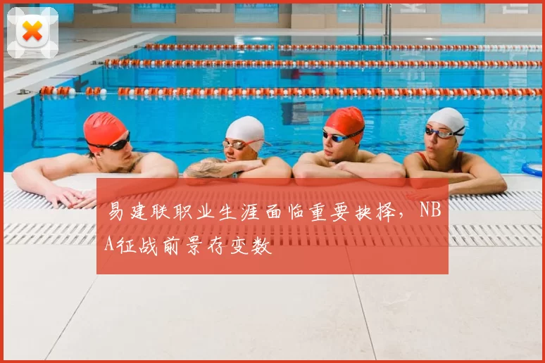 易建联职业生涯面临重要抉择，NBA征战前景存变数