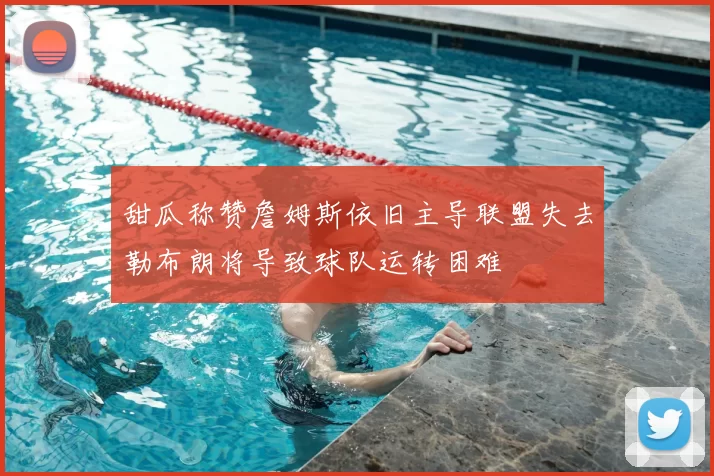 甜瓜称赞詹姆斯依旧主导联盟失去勒布朗将导致球队运转困难