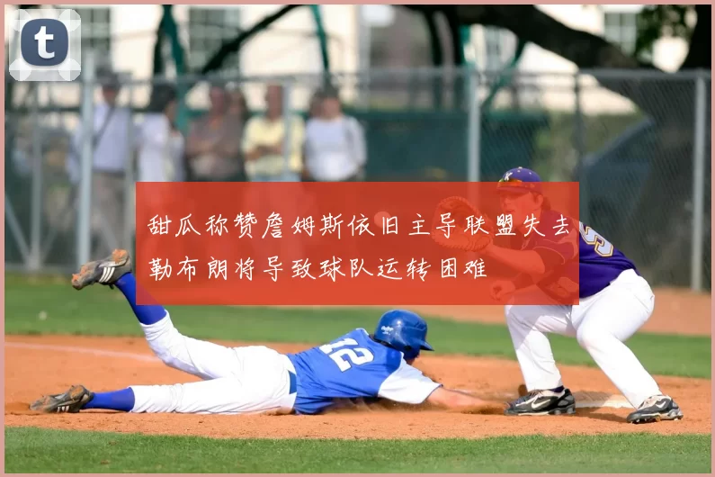 甜瓜称赞詹姆斯依旧主导联盟失去勒布朗将导致球队运转困难