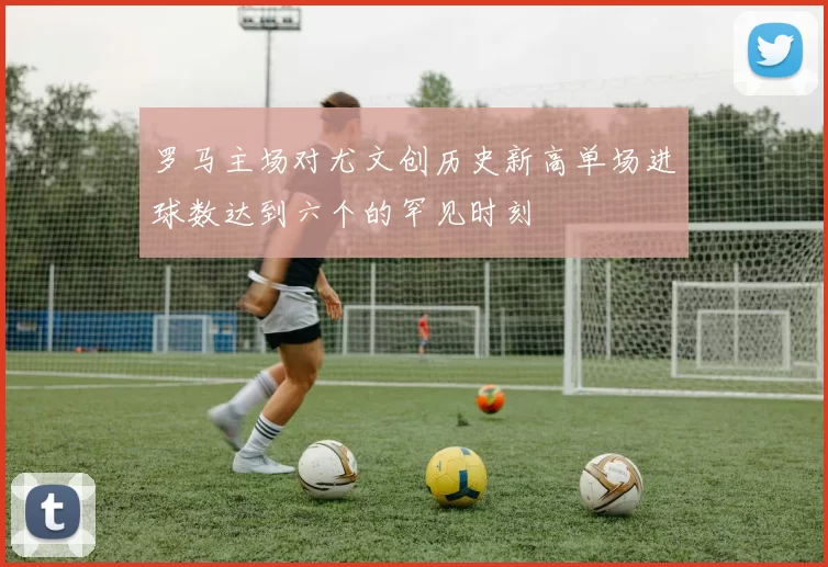 罗马主场对尤文创历史新高单场进球数达到六个的罕见时刻