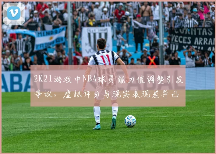 2K21游戏中NBA球员能力值调整引发争议，虚拟评分与现实表现差异凸显