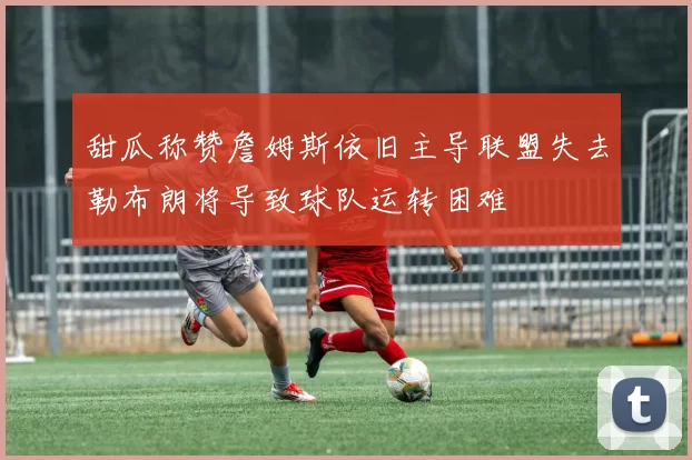 甜瓜称赞詹姆斯依旧主导联盟失去勒布朗将导致球队运转困难
