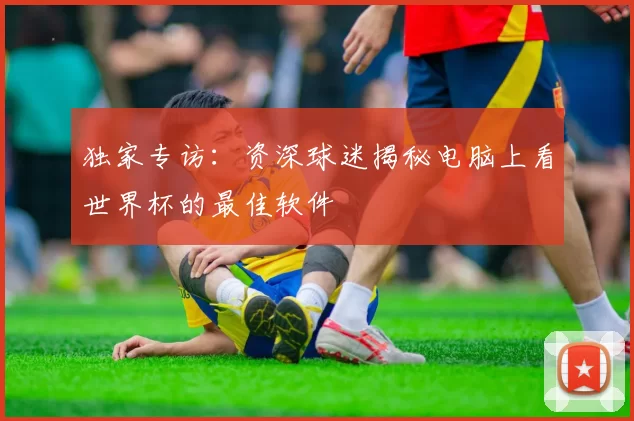 独家专访：资深球迷揭秘电脑上看世界杯的最佳软件