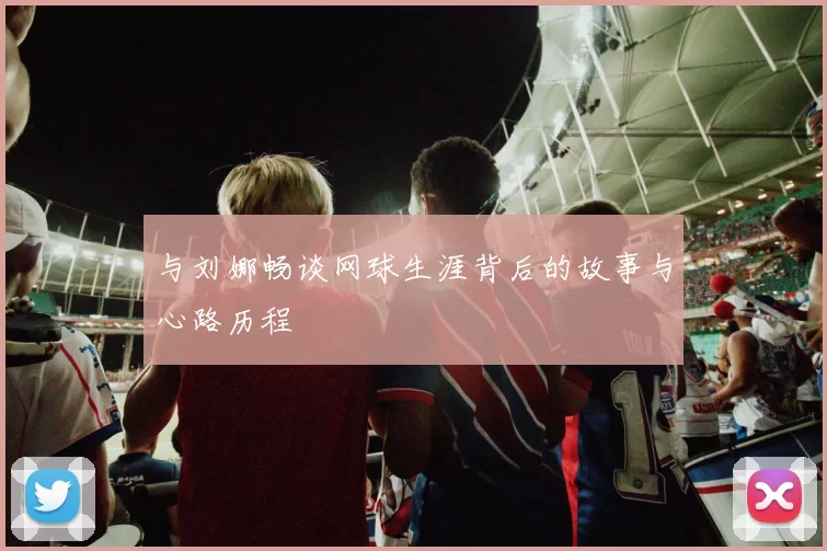 与刘娜畅谈网球生涯背后的故事与心路历程
