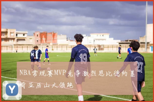 NBA常规赛MVP竞争激烈恩比德约基奇亚历山大领跑