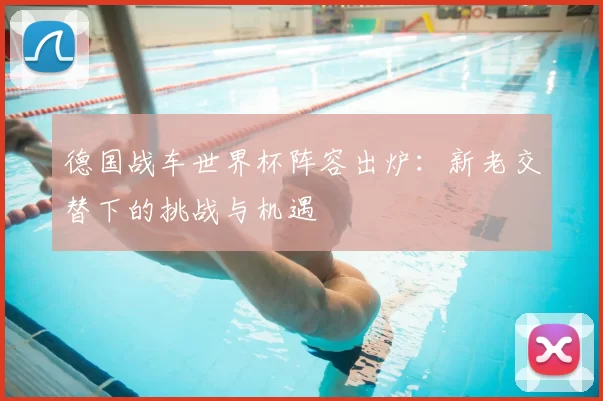 德国战车世界杯阵容出炉：新老交替下的挑战与机遇