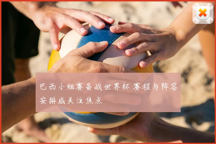 巴西小组赛备战世界杯 赛程与阵容安排成关注焦点