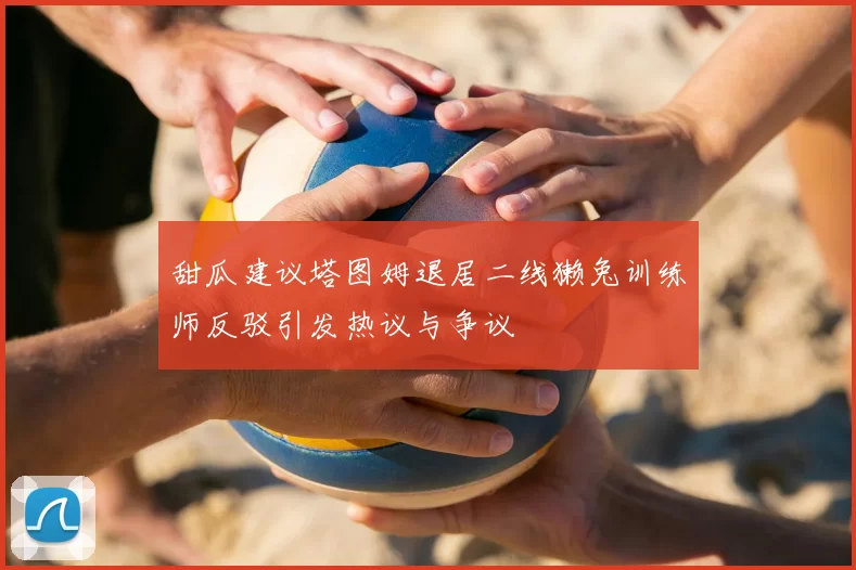 甜瓜建议塔图姆退居二线獭兔训练师反驳引发热议与争议