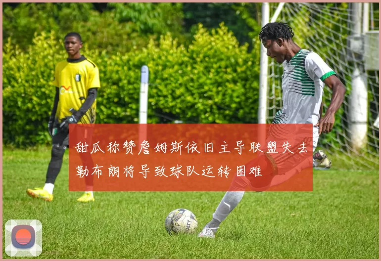 甜瓜称赞詹姆斯依旧主导联盟失去勒布朗将导致球队运转困难