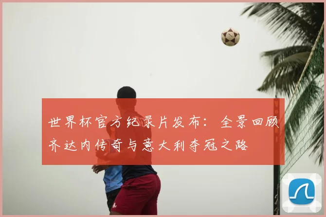 世界杯官方纪录片发布：全景回顾齐达内传奇与意大利夺冠之路