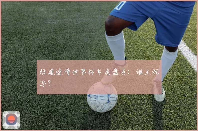 短道速滑世界杯年度盘点：谁主沉浮？