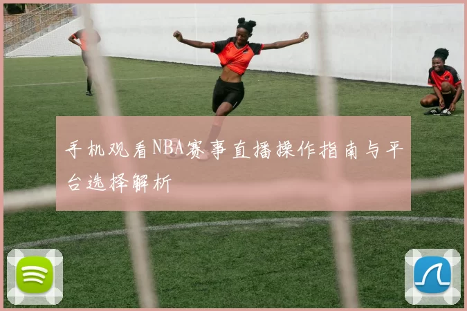 手机观看NBA赛事直播操作指南与平台选择解析