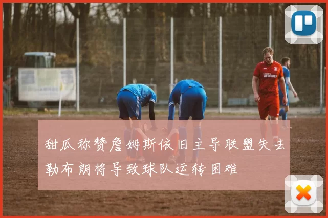 甜瓜称赞詹姆斯依旧主导联盟失去勒布朗将导致球队运转困难