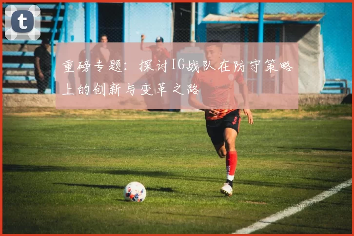 重磅专题：探讨IG战队在防守策略上的创新与变革之路