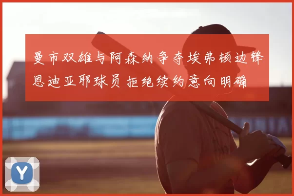曼市双雄与阿森纳争夺埃弗顿边锋恩迪亚耶球员拒绝续约意向明确