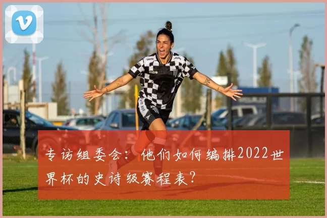 专访组委会:他们如何编排2022世界杯的史诗级赛程表?